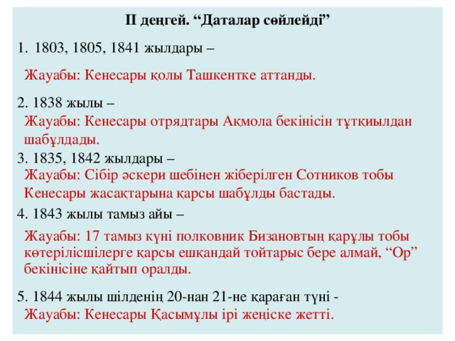 II деңгей. “Даталар сөйлейді” 1803, 1805, 1841 жылдары – 2. 1838 жылы – 3. 1835, 1842 жылдары – 4. 1843 жылы тамыз айы – 5. 1844 жылы шілденің 20-нан 21-не қараған түні - Жауабы: Кенесары қолы Ташкентке аттанды. Жауабы: Кенесары отрядтары Ақмола бекінісін тұтқиылдан шабұлдады. Жауабы: Сібір әскери шебінен жіберілген Сотников тобы Кенесары жасақтарына қарсы шабұлды бастады. Жауабы: 17 тамыз күні полковник Бизановтың қарұлы тобы көтерілісшілерге қарсы ешқандай тойтарыс бере алмай, “Ор” бекінісіне қайтып оралды. Жауабы: Кенесары Қасымұлы ірі жеңіске жетті. 