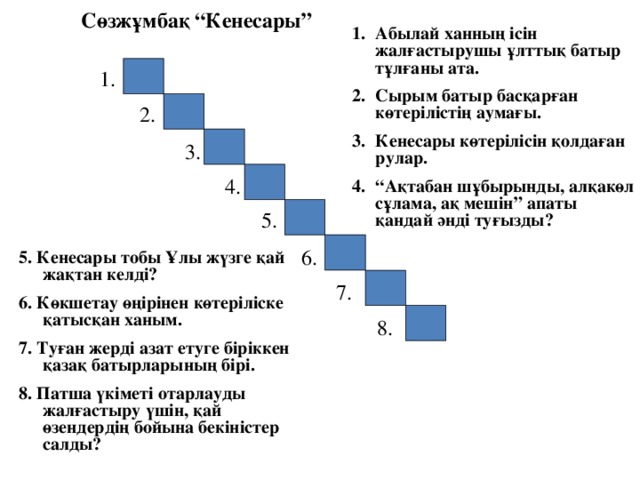 Сөзжұмбақ “Кенесары” Абылай ханның ісін жалғастырушы ұлттық батыр тұлғаны ата. Сырым батыр басқарған көтерілістің аумағы. Кенесары көтерілісін қолдаған рулар. “ Ақтабан шұбырынды, алқакөл сұлама, ақ мешін” апаты қандай әнді туғызды? 1. 2. 3. 4. 5. 6. 5. Кенесары тобы Ұлы жүзге қай жақтан келді? 6. Көкшетау өңірінен көтеріліске қатысқан ханым. 7. Туған жерді азат етуге біріккен қазақ батырларының бірі. 8. Патша үкіметі отарлауды жалғастыру үшін, қай өзендердің бойына бекіністер салды? 7. 8. 