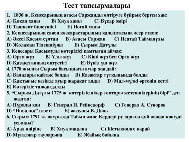 Тест тапсырмалары  1836 ж. Кенесарының ағасы Саржанды өлтіруге бұйрық берген хан: А) Қоқан ханы В) Хиуа ханы С) Бұқар әмірі D ) Ташкент билеушісі Е) Ноғай ханы 2. Кекнесарының саяси көзқарастарының қалыптасына әсер еткен: А) Әкесі Қасым сұлтан В) Ағасы Саржан С) Исатай Тайманұлы D ) Жоламан Тіленшіұлы Е) Сырым Датұлы 3. Кенесары Қасымұлы көтерілісі қамтыған аймақ: А) Орта жүз В) Ұлы жүз С) Кіші жүз бен Орта жүз D ) Қазақстанның оңтүстігі Е) Бүкіл үш жүз 4. 1778 жылғы Сырым басындағы ауыр жағдай: А) Балалары қайтыс болды В) Казактар тұтқынында болды С) Қақтығыс кезінде ауыр жарақат алды D ) Мал-мүлкі өртеніп кетті Е) Көтеріліс талқандалды. 5. “Сырым Датұлы 1775 ж. көтерілісшілер топтары жетекшілерінің бірі” деп жазған: А) Нұралы хан В) Генерал Н. Рейнсдорф С) Генерал А. Суворов D ) “Инвалид” газеті Е) жазушы В. Даль 6. Сырым 1791 ж. наурызда Табын және Кердері руларына қай жаққа көшуді ұсынды? А) Арал өңіріне В) Хиуа маңына С) Ыстықкөлге қарай D ) Мұғалжар тауларына Е) Жайық бойына 