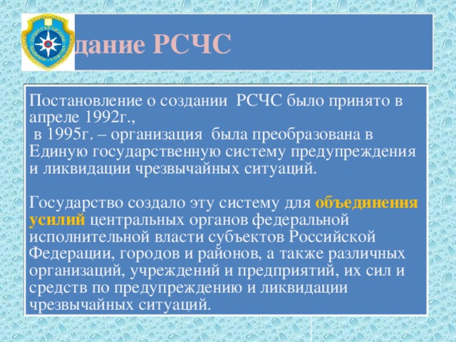 Создание РСЧС Постановление о создании РСЧС было принято в апреле 1992г.,  в 1995г. – организация была преобразована в Единую государственную систему предупреждения и ликвидации чрезвычайных ситуаций. Государство создало эту систему для объединения усилий центральных органов федеральной исполнительной власти субъектов Российской Федерации, городов и районов, а также различных организаций, учреждений и предприятий, их сил и средств по предупреждению и ликвидации чрезвычайных ситуаций. 