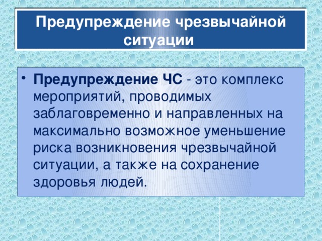 Предупреждение чрезвычайной ситуации Предупреждение ЧС - это комплекс мероприятий, проводимых заблаговременно и направленных на максимально возможное уменьшение риска возникновения чрезвычайной ситуации, а также на сохранение здоровья людей. 
