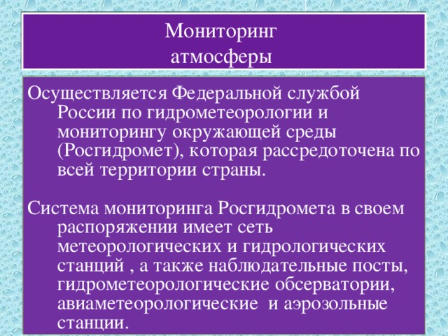 Мониторинг  атмосферы Осуществляется Федеральной службой России по гидрометеорологии и мониторингу окружающей среды (Росгидромет), которая рассредоточена по всей территории страны. Система мониторинга Росгидромета в своем распоряжении имеет сеть метеорологических и гидрологических станций , а также наблюдательные посты, гидрометеорологические обсерватории, авиаметеорологические и аэрозольные станции. 