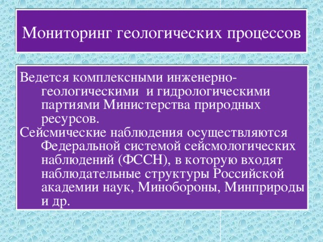 Мониторинг геологических процессов Ведется комплексными инженерно-геологическими и гидрологическими партиями Министерства природных ресурсов. Сейсмические наблюдения осуществляются Федеральной системой сейсмологических наблюдений (ФССН), в которую входят наблюдательные структуры Российской академии наук, Минобороны, Минприроды и др. 