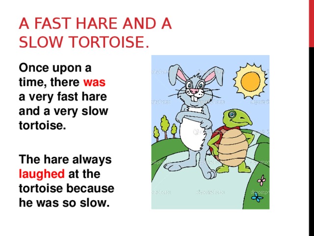 A fast hare and a slow tortoise. Once upon a time, there was a very fast hare and a very slow tortoise.  The hare always laughed at the tortoise because he was so slow. 