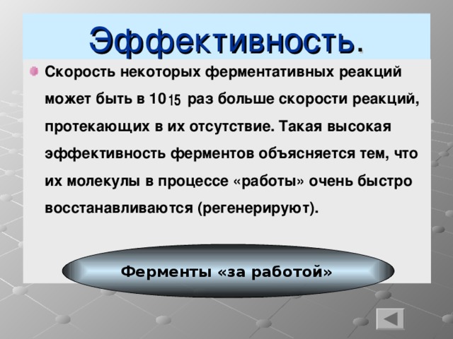 Эффективность . Скорость некоторых ферментативных реакций может быть в 10 раз больше скорости реакций, протекающих в их отсутствие. Такая высокая эффективность ферментов объясняется тем, что их молекулы в процессе «работы» очень быстро восстанавливаются (регенерируют). Ферменты «за работой»  4 