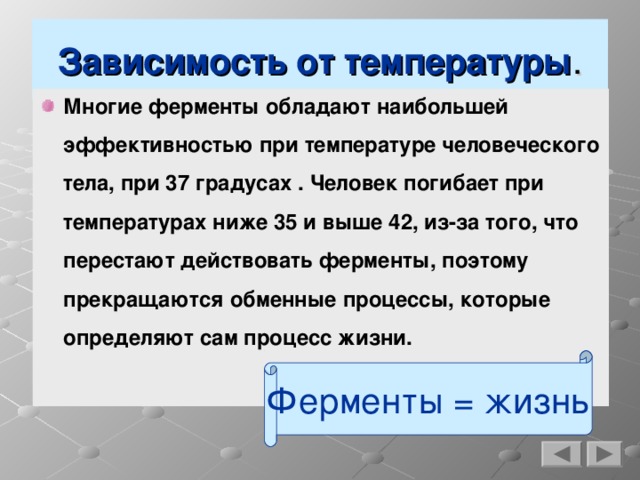 Зависимость от температуры . Многие ферменты обладают наибольшей эффективностью при температуре человеческого тела, при 37 градусах . Человек погибает при температурах ниже 35 и выше 42, из-за того, что перестают действовать ферменты, поэтому прекращаются обменные процессы, которые определяют сам процесс жизни. Ферменты = жизнь  