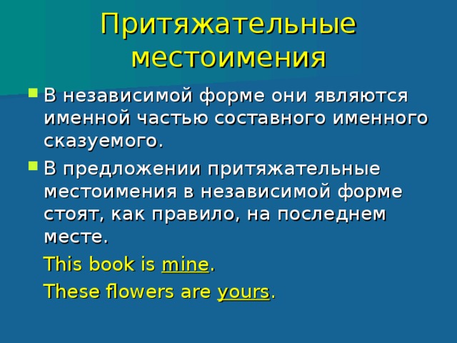 Притяжательные местоимения В независимой форме они являются именной частью составного именного сказуемого. В предложении притяжательные местоимения в независимой форме стоят, как правило, на последнем месте.    This book is mine .    These flowers are yours . 