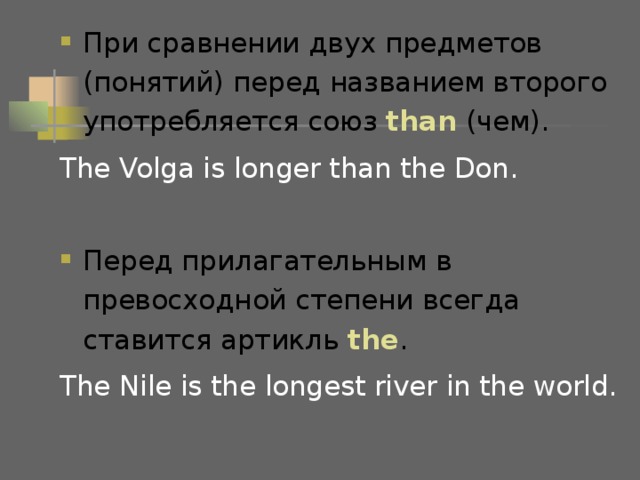 При сравнении двух предметов (понятий) перед названием второго употребляется союз than ( чем ) . The Volga is longer than the Don. Перед прилагательным в превосходной степени всегда ставится артикль the . The Nile is the longest river in the world. 
