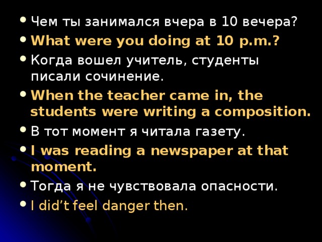 Чем ты занимался вчера в 10 вечера? What were you doing at 10 p.m.? Когда вошел учитель, студенты писали сочинение. When the teacher came in, the students were writing a composition. В тот момент я читала газету. I was reading a newspaper at that moment. Тогда я не чувствовала опасности. I did’t feel danger then. 