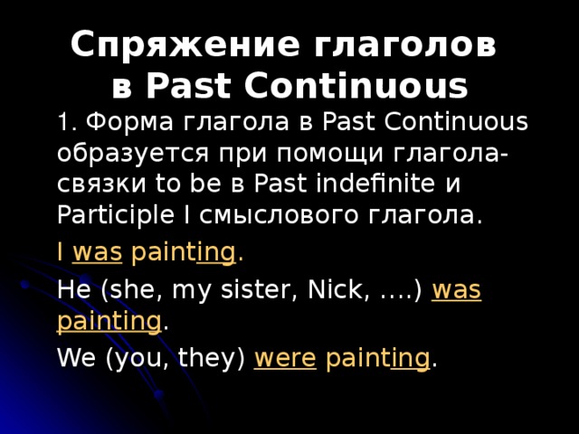 Спряжение глаголов  в Past Continuous  1. Форма глагола в Past Continuous образуется при помощи глагола-связки to be в Past indefinite и Participle I смыслового глагола.  I was paint ing .  He (she, my sister, Nick, ….) was  painting .  We (you, they) were paint ing .  