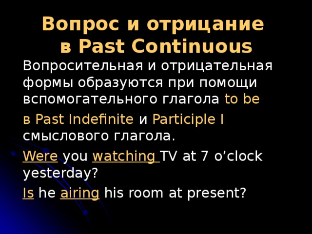 Вопрос и отрицание  в Past  Continuous  Вопросительная и отрицательная формы образуются при помощи вспомогательного глагола to be  в Past Indefinite и Participle I смыслового глагола.  Were you watching TV at 7 o’clock yesterday?  Is he airing his room at present? 