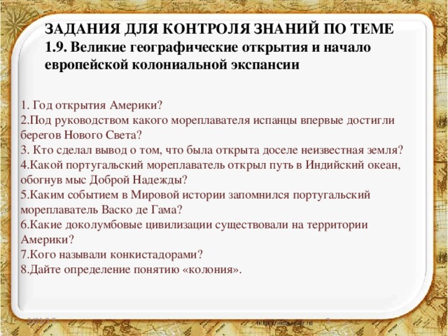 ЗАДАНИЯ ДЛЯ КОНТРОЛЯ ЗНАНИЙ ПО ТЕМЕ  1.9.  Великие географические открытия и начало европейской колониальной экспансии    1. Год открытия Америки? 2.Под руководством какого мореплавателя испанцы впервые достигли берегов Нового Света? 3. Кто сделал вывод о том, что была открыта доселе неизвестная земля? 4.Какой португальский мореплаватель открыл путь в Индийский океан, обогнув мыс Доброй Надежды? 5.Каким событием в Мировой истории запомнился португальский мореплаватель Васко де Гама? 6.Какие доколумбовые цивилизации существовали на территории Америки? 7.Кого называли конкистадорами? 8.Дайте определение понятию «колония». 2/21/17  