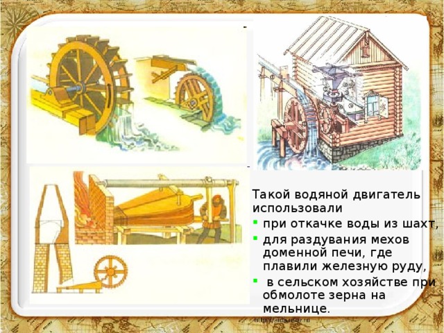 Такой водяной двигатель использовали при откачке воды из шахт, для раздувания мехов доменной печи, где плавили железную руду,  в сельском хозяйстве при обмолоте зерна на мельнице. 