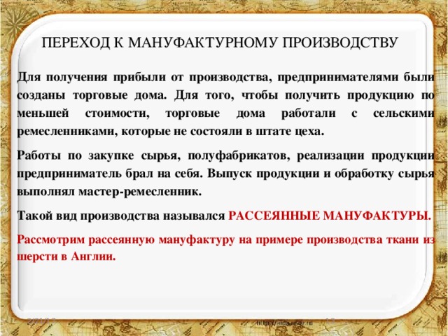 ПЕРЕХОД К МАНУФАКТУРНОМУ ПРОИЗВОДСТВУ Для получения прибыли от производства, предпринимателями были созданы торговые дома. Для того, чтобы получить продукцию по меньшей стоимости, торговые дома работали с сельскими ремесленниками, которые не состояли в штате цеха. Работы по закупке сырья, полуфабрикатов, реализации продукции предприниматель брал на себя. Выпуск продукции и обработку сырья выполнял мастер-ремесленник. Такой вид производства назывался РАССЕЯННЫЕ МАНУФАКТУРЫ. Рассмотрим рассеянную мануфактуру на примере производства ткани из шерсти в Англии. 2/21/17  
