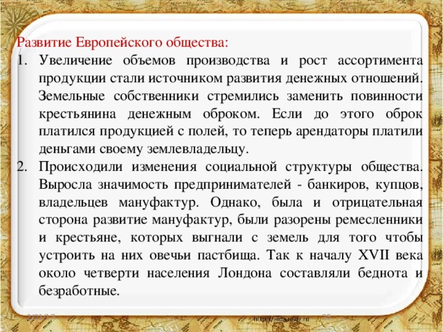 Развитие Европейского общества: Увеличение объемов производства и рост ассортимента продукции стали источником развития денежных отношений. Земельные собственники стремились заменить повинности крестьянина денежным оброком. Если до этого оброк платился продукцией с полей, то теперь арендаторы платили деньгами своему землевладельцу. Происходили изменения социальной структуры общества. Выросла значимость предпринимателей - банкиров, купцов, владельцев мануфактур. Однако, была и отрицательная сторона развитие мануфактур, были разорены ремесленники и крестьяне, которых выгнали с земель для того чтобы устроить на них овечьи пастбища. Так к началу XVII века около четверти населения Лондона составляли беднота и безработные. 2/21/17  