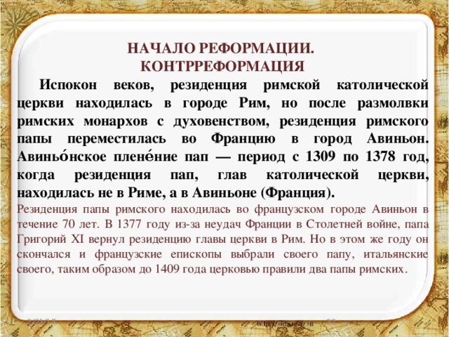НАЧАЛО РЕФОРМАЦИИ. КОНТРРЕФОРМАЦИЯ  Испокон веков, резиденция римской католической церкви находилась в городе Рим, но после размолвки римских монархов с духовенством, резиденция римского папы переместилась во Францию в город Авиньон. Авиньо́нское плене́ние пап — период с 1309 по 1378 год, когда резиденция пап, глав католической церкви, находилась не в Риме, а в Авиньоне (Франция). Резиденция папы римского находилась во французском городе Авиньон в течение 70 лет. В 1377 году из-за неудач Франции в Столетней войне, папа Григорий XI вернул резиденцию главы церкви в Рим. Но в этом же году он скончался и французские епископы выбрали своего папу, итальянские своего, таким образом до 1409 года церковью правили два папы римских.  2/21/17 27 