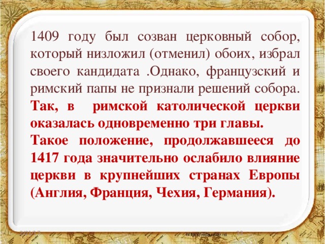 1409 году был созван церковный собор, который низложил (отменил) обоих, избрал своего кандидата .Однако, французский и римский папы не признали решений собора. Так, в римской католической церкви оказалась одновременно три главы. Такое положение, продолжавшееся до 1417 года значительно ослабило влияние церкви в крупнейших странах Европы (Англия, Франция, Чехия, Германия).  2/21/17 27 
