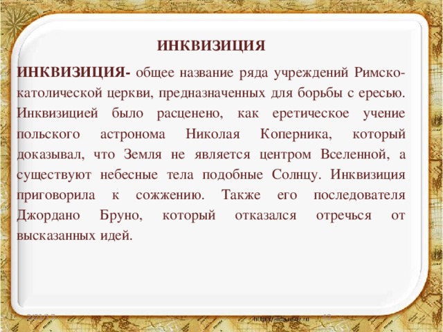 ИНКВИЗИЦИЯ ИНКВИЗИЦИЯ- общее название ряда учреждений Римско-католической церкви, предназначенных для борьбы с ересью. Инквизицией было расценено, как еретическое учение польского астронома Николая Коперника, который доказывал, что Земля не является центром Вселенной, а существуют небесные тела подобные Солнцу. Инквизиция приговорила к сожжению. Также его последователя Джордано Бруно, который отказался отречься от высказанных идей. 2/21/17 27 
