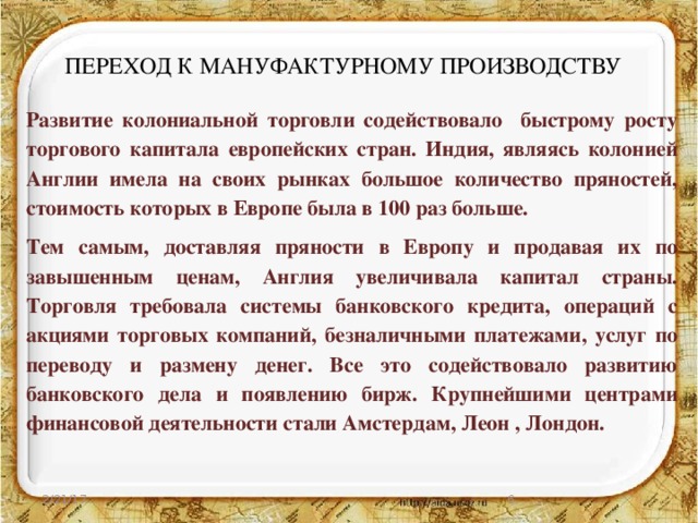 ПЕРЕХОД К МАНУФАКТУРНОМУ ПРОИЗВОДСТВУ Развитие колониальной торговли содействовало быстрому росту торгового капитала европейских стран. Индия, являясь колонией Англии имела на своих рынках большое количество пряностей, стоимость которых в Европе была в 100 раз больше. Тем самым, доставляя пряности в Европу и продавая их по завышенным ценам, Англия увеличивала капитал страны. Торговля требовала системы банковского кредита, операций с акциями торговых компаний, безналичными платежами, услуг по переводу и размену денег. Все это содействовало развитию банковского дела и появлению бирж. Крупнейшими центрами финансовой деятельности стали Амстердам, Леон , Лондон. 2/21/17  