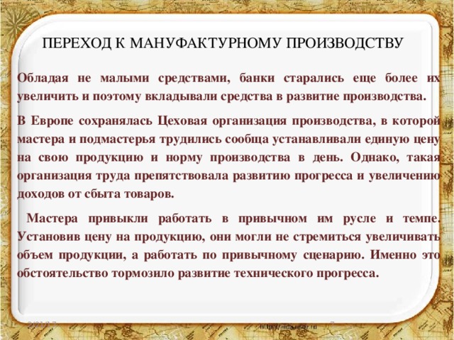 ПЕРЕХОД К МАНУФАКТУРНОМУ ПРОИЗВОДСТВУ Обладая не малыми средствами, банки старались еще более их увеличить и поэтому вкладывали средства в развитие производства. В Европе сохранялась Цеховая организация производства, в которой мастера и подмастерья трудились сообща устанавливали единую цену на свою продукцию и норму производства в день. Однако, такая организация труда препятствовала развитию прогресса и увеличению доходов от сбыта товаров.  Мастера привыкли работать в привычном им русле и темпе. Установив цену на продукцию, они могли не стремиться увеличивать объем продукции, а работать по привычному сценарию. Именно это обстоятельство тормозило развитие технического прогресса. 2/21/17  