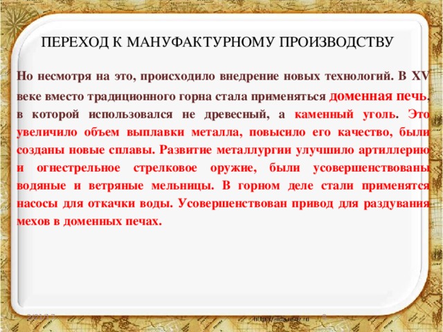 ПЕРЕХОД К МАНУФАКТУРНОМУ ПРОИЗВОДСТВУ Но несмотря на это, происходило внедрение новых технологий. В XV веке вместо традиционного горна стала применяться доменная печь , в которой использовался не древесный, а каменный уголь . Это увеличило объем выплавки металла, повысило его качество, были созданы новые сплавы. Развитие металлургии улучшило артиллерию и огнестрельное стрелковое оружие, были усовершенствованы водяные и ветряные мельницы. В горном деле стали применятся насосы для откачки воды. Усовершенствован привод для раздувания мехов в доменных печах.  2/21/17  