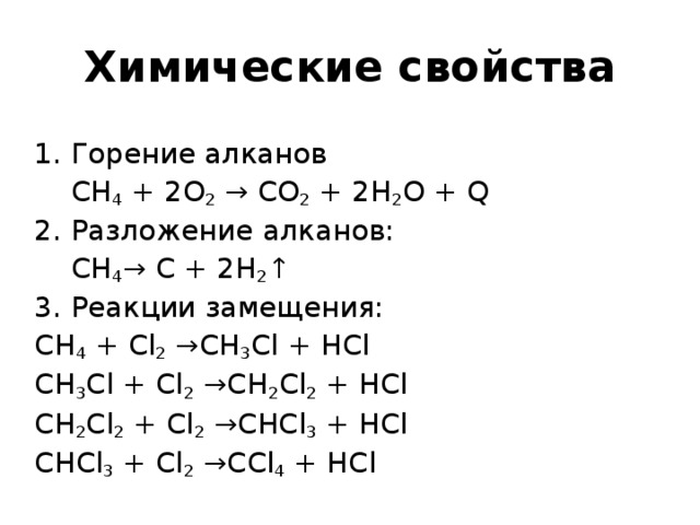 Химические свойства 1. Горение алканов  СН 4 + 2O 2  → CO 2 + 2H 2 O + Q 2. Разложение алканов:  СН 4 → C + 2H 2 ↑ 3. Реакции замещения: СН 4 + Cl 2 →CH 3 Cl + HCl СН 3 Cl + Cl 2 →CH 2 Cl 2 + HCl СН 2 Cl 2 + Cl 2 →CHCl 3 + HCl СН Cl 3 + Cl 2 →CCl 4 + HCl 