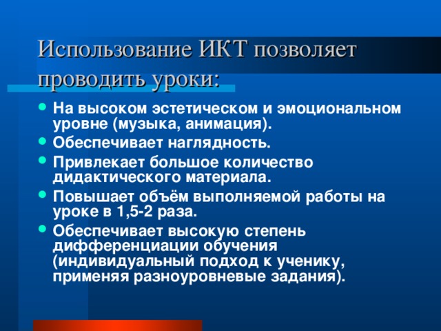 Использование ИКТ позволяет проводить уроки: На высоком эстетическом и эмоциональном уровне (музыка, анимация). Обеспечивает наглядность. Привлекает большое количество дидактического материала. Повышает объём выполняемой работы на уроке в 1,5-2 раза. Обеспечивает высокую степень дифференциации обучения (индивидуальный подход к ученику, применяя разноуровневые задания). 