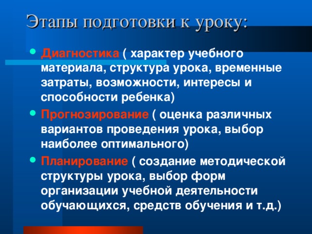 Этапы подготовки к уроку: Диагностика ( характер учебного материала, структура урока, временные затраты, возможности, интересы и способности ребенка) Прогнозирование ( оценка различных вариантов проведения урока, выбор наиболее оптимального) Планирование ( создание методической структуры урока, выбор форм организации учебной деятельности обучающихся, средств обучения и т.д.) 