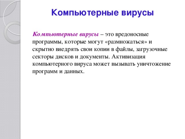 Компьютерные вирусы   Компьютерные вирусы  – это вредоносные программы, которые могут «размножаться» и скрытно внедрять свои копии в файлы, загрузочные секторы дисков и документы. Активизация компьютерного вируса может вызывать уничтожение программ и данных. 