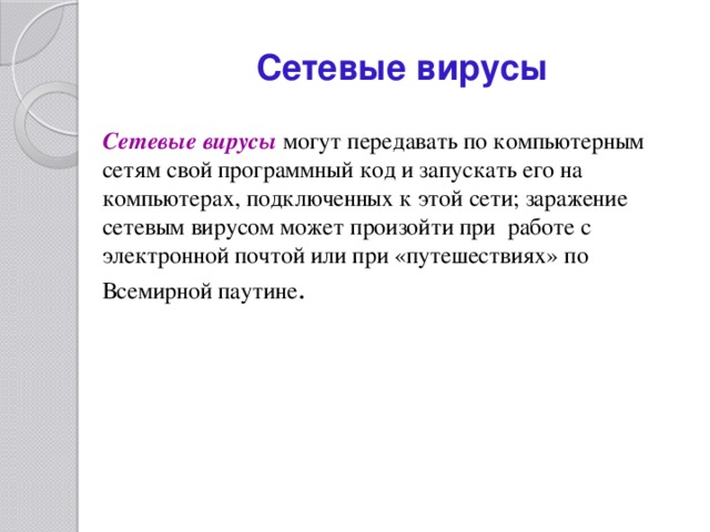 Сетевые вирусы Сетевые вирусы  могут передавать по компьютерным сетям свой программный код и запускать его на компьютерах, подключенных к этой сети; заражение сетевым вирусом может произойти при работе с электронной почтой или при «путешествиях» по Всемирной паутине . 