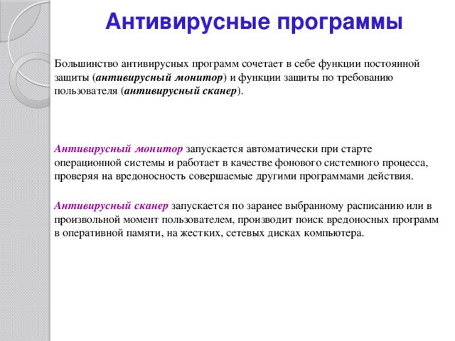 Антивирусные программы Большинство антивирусных программ сочетает в себе функции постоянной защиты ( антивирусный монитор ) и функции защиты по требованию пользователя ( антивирусный сканер ). Антивирусный монитор запускается автоматически при старте операционной системы и работает в качестве фонового системного процесса, проверяя на вредоносность совершаемые другими программами действия. Антивирусный сканер запускается по заранее выбранному расписанию или в произвольной момент пользователем, производит поиск вредоносных программ в оперативной памяти, на жестких, сетевых дисках компьютера. 