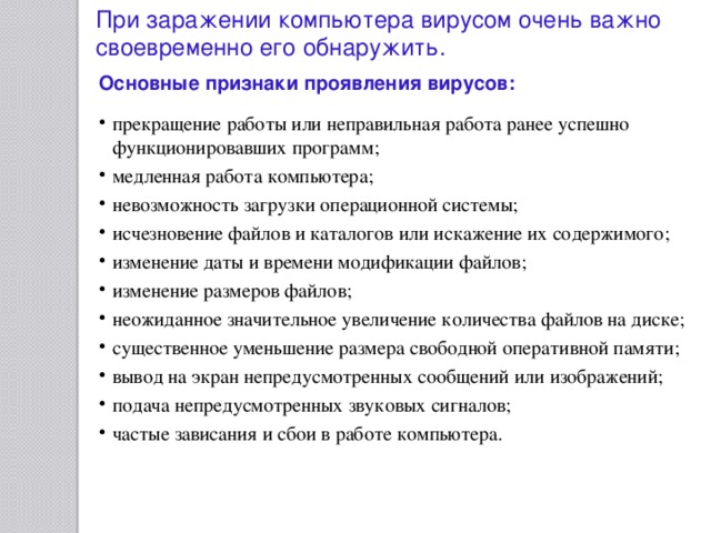 При заражении компьютера вирусом очень важно своевременно его обнаружить. Основные признаки проявления вирусов:  прекращение работы или неправильная работа ранее успешно функционировавших программ; медленная работа компьютера; невозможность загрузки операционной системы; исчезновение файлов и каталогов или искажение их содержимого; изменение даты и времени модификации файлов; изменение размеров файлов; неожиданное значительное увеличение количества файлов на диске; существенное уменьшение размера свободной оперативной памяти; вывод на экран непредусмотренных сообщений или изображений; подача непредусмотренных звуковых сигналов; частые зависания и сбои в работе компьютера. 