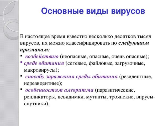 Основные виды вирусов В настоящее время известно несколько десятков тысяч вирусов, их можно классифицировать по следующим признакам:  воздействию (неопасные, опасные, очень опасные); среде обитания  (сетевые, файловые, загрузочные, макровирусы);  способу заражения среды обитания  (резидентные, нерезидентные);  особенностям алгоритма  (паразитические, репликаторы, невидимки, мутанты, троянские, вирусы-спутники). 