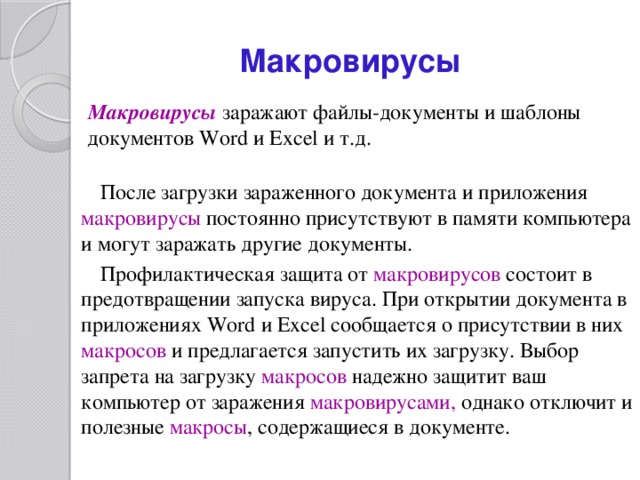 Макровирусы Макровирусы  заражают файлы-документы и шаблоны документов Word и Excel и т.д. После загрузки зараженного документа и приложения макровирусы постоянно присутствуют в памяти компьютера и могут заражать другие документы. Профилактическая защита от макровирусов  состоит в предотвращении запуска вируса. При открытии документа в приложениях Word и Excel сообщается о присутствии в них макросов  и предлагается запустить их загрузку. Выбор запрета на загрузку макросов  надежно защитит ваш компьютер от заражения макровирусами, однако отключит и полезные макросы , содержащиеся в документе. 