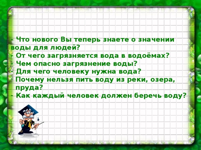  - Что нового Вы теперь знаете о значении воды для людей? - От чего загрязняется вода в водоёмах? - Чем опасно загрязнение воды? - Для чего человеку нужна вода?  Почему нельзя пить воду из реки, озера,  пруда? - Как каждый человек должен беречь воду?  