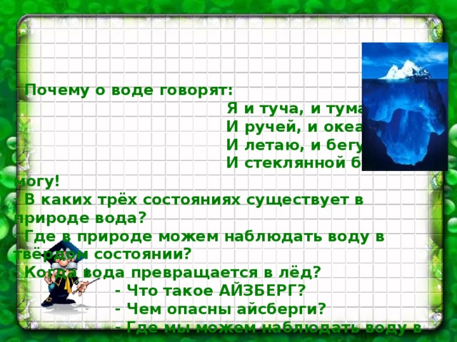     Почему о воде говорят:  Я и туча, и туман,  И ручей, и океан,  И летаю, и бегу,  И стеклянной быть могу!  В каких трёх состояниях существует в природе вода?  Где в природе можем наблюдать воду в твёрдом состоянии?  Когда вода превращается в лёд?  - Что такое АЙЗБЕРГ?  - Чем опасны айсберги?  - Где мы можем наблюдать воду в газообразном  состоянии?  - Когда вода испаряется?  