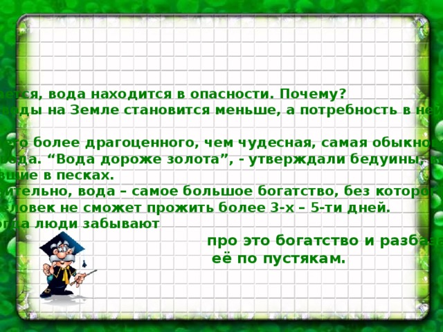   Оказывается, вода находится в опасности. Почему?  Чистой воды на Земле становится меньше, а потребность в ней воз-  растает.  Нет ничего более драгоценного, чем чудесная, самая обыкновенная  чистая вода. “Вода дороже золота”, - утверждали бедуины, всю жизнь  кочевавшие в песках. Действительно, вода – самое большое богатство, без которого ни  один человек не сможет прожить более 3-х – 5-ти дней. Но иногда люди забывают  про это богатство и разбазаривают  её по пустякам.  