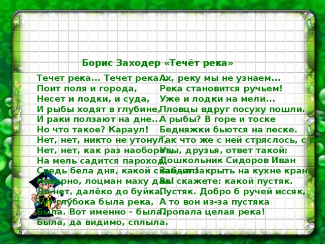  Борис Заходер «Течёт река» Течет река... Течет река...  Поит поля и города,  Несет и лодки, и суда,  И рыбы ходят в глубине,  И раки ползают на дне...  Но что такое? Караул!  Нет, нет, никто не утонул,  Нет, нет, как раз наоборот,  На мель садится пароход  Средь бела дня, какой скандал!  Наверно, лоцман маху дал!  Да нет, далёко до буйка,  Тут глубока была река,  Была. Вот именно – была.  Была, да видимо, сплыла.   Ах, реку мы не узнаем...  Река становится ручьем!  Уже и лодки на мели...  Пловцы вдруг посуху пошли.  А рыбы? В горе и тоске  Бедняжки бьются на песке.  Так что же с ней стряслось, с рекой?  Увы, друзья, ответ такой:  Дошкольник Сидоров Иван  Забыл закрыть на кухне кран.  Вы скажете: какой пустяк.  Пустяк. Добро б ручей иссяк,  А то вон из-за пустяка  Пропала целая река! 