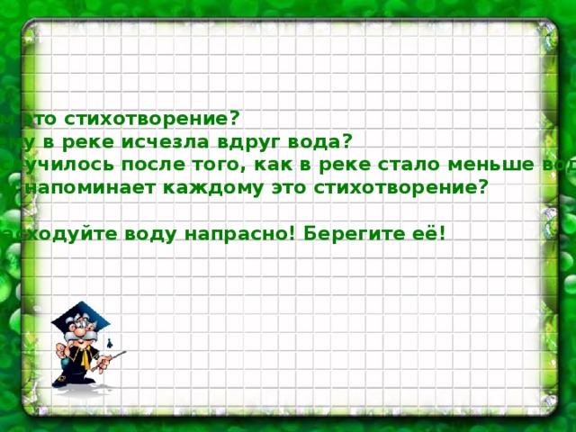   О чём это стихотворение?  Почему в реке исчезла вдруг вода?  Что случилось после того, как в реке стало меньше воды?  О чём напоминает каждому это стихотворение?   Не расходуйте воду напрасно! Берегите её!   