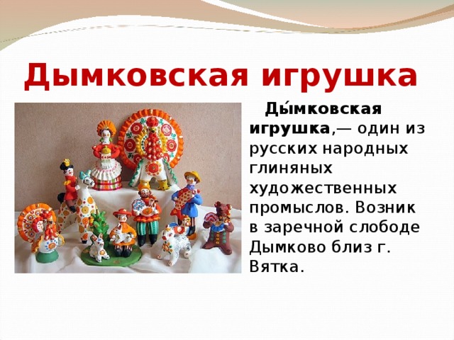 Дымковская игрушка   Ды́мковская игрушка ,— один из русских народных глиняных художественных промыслов. Возник в заречной слободе Дымково близ г. Вятка. 