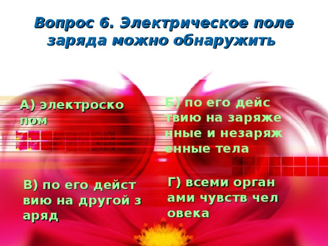 Вопрос 6. Электрическое поле заряда можно обнаружить  Б) по его действию на заряженные и незаряженные тела А) электроскопом Г) всеми органами чувств человека В) по его действию на другой заряд 