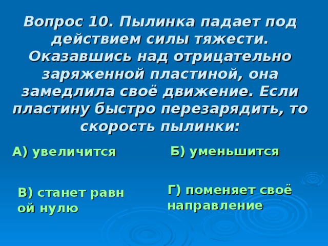 Вопрос 10. Пылинка падает под действием силы тяжести. Оказавшись над отрицательно заряженной пластиной, она замедлила своё движение. Если пластину быстро перезарядить, то скорость пылинки: Б) уменьшится А) увеличится Г) поменяет своё направление В) станет равной нулю 