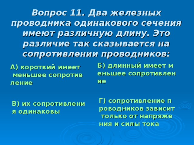 Вопрос 11. Два железных проводника одинакового сечения имеют различную длину. Это различие так сказывается на сопротивлении проводников: Б) длинный имеет меньшее сопротивление А) короткий имеет меньшее сопротивление Г) сопротивление проводников зависит только от напряжения и силы тока В) их сопротивления одинаковы 