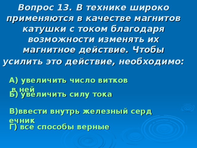 Вопрос 13.  В технике широко применяются в качестве магнитов катушки с током благодаря возможности изменять их магнитное действие. Чтобы усилить это действие, необходимо:  А) увеличить число витков в ней Б) увеличить силу тока  В)ввести внутрь железный сердечник Г) все способы верные 