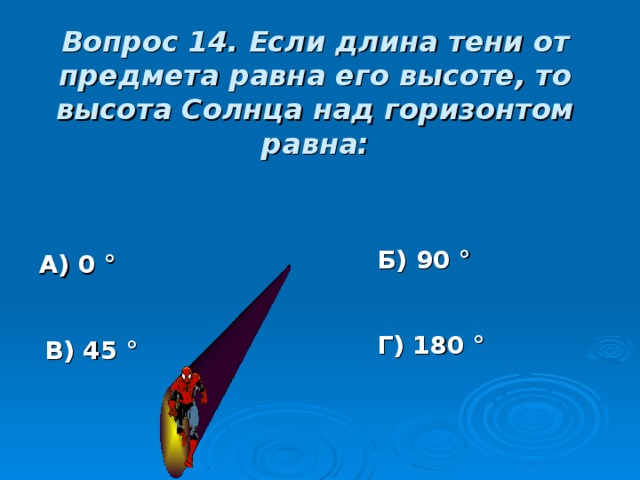 Вопрос 14. Если длина тени от предмета равна его высоте, то высота Солнца над горизонтом равна: Б) 90 ° А) 0 ° Г) 180 ° В) 45 ° 