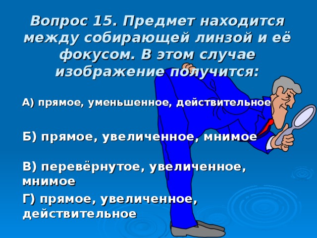 Вопрос 15. Предмет находится между собирающей линзой и её фокусом. В этом случае изображение получится: А) прямое, уменьшенное, действительное Б) прямое, увеличенное, мнимое В) перевёрнутое, увеличенное, мнимое Г) прямое, увеличенное, действительное 