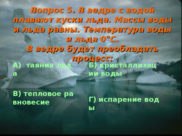 Вопрос 5. В ведре с водой плавают куски льда. Массы воды и льда равны. Температура воды и льда 0 ° С.  В ведре будет преобладать процесс: А)  таяния льда Б) кристаллизации воды В) тепловое равновесие Г) испарение воды 