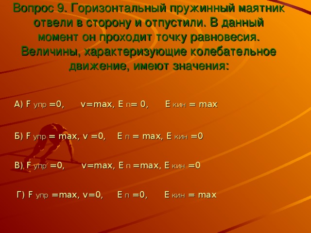 Вопрос 9. Горизонтальный пружинный маятник отвели в сторону и отпустили. В данный момент он проходит точку равновесия. Величины, характеризующие колебательное движение, имеют значения: А) F  упр  =0,   v=max , E п = 0,  Е  кин = max Б) F  упр  = max , v =0,    E  п  = max, E кин =0 В) F  упр =0, v=max, E  п  =max, E  кин =0 Г) F упр = max, v=0,     E п =0,  Е  кин = max 
