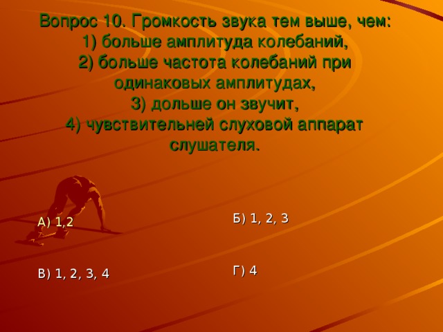 Вопрос 10. Громкость звука тем выше, чем:  1) больше амплитуда колебаний,  2) больше частота колебаний при одинаковых амплитудах,  3) дольше он звучит,  4) чувствительней слуховой аппарат слушателя. Б) 1, 2, 3 А) 1,2 Г) 4 В) 1, 2, 3, 4 