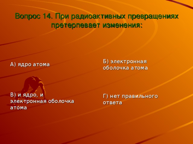 Вопрос 14. При радиоактивных превращениях претерпевает изменения: Б) электронная оболочка атома А) ядро атома В) и ядро, и электронная оболочка атома Г) нет правильного ответа 